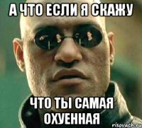 а что если я скажу что ты самая охуенная