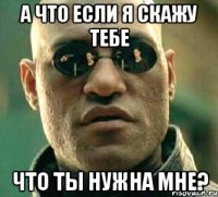 а что если я скажу тебе что ты нужна мне?