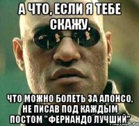 а что, если я тебе скажу, что можно болеть за алонсо, не писав под каждым постом "фернандо лучший"