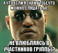 а что если я скажу тебе,что можно слушать аа, не влюбляясь в участников группы?