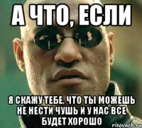 а что, если я скажу тебе, что ты можешь не нести чушь и у нас все будет хорошо