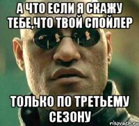 а что если я скажу тебе,что твой спойлер только по третьему сезону