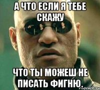 а что если я тебе скажу что ты можеш не писать фигню.