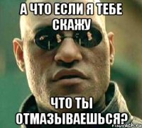 а что если я тебе скажу что ты отмазываешься?