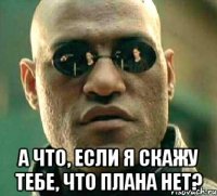  а что, если я скажу тебе, что плана нет?