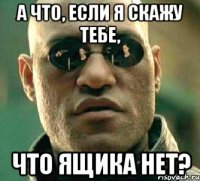 а что, если я скажу тебе, что ящика нет?