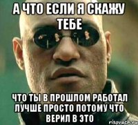 а что если я скажу тебе что ты в прошлом работал лучше просто потому что верил в это