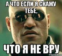 а что если я скажу тебе, что я не вру