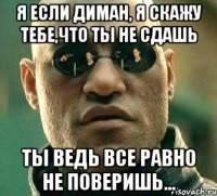 я если диман, я скажу тебе,что ты не сдашь ты ведь все равно не поверишь...