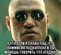  а что если я скажу тебе, что коммисия подкуплена и ты можешь говорить что угодно?