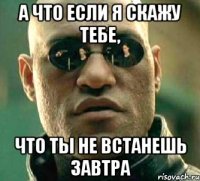 а что если я скажу тебе, что ты не встанешь завтра