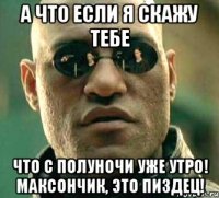 а что если я скажу тебе что с полуночи уже утро! максончик, это пиздец!