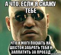 а что, если я скажу тебе что я могу поехать на шестой,забрать тебя и заплатить за проезд