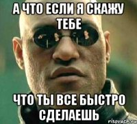 а что если я скажу тебе что ты все быстро сделаешь