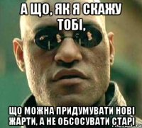 а що, як я скажу тобі, що можна придумувати нові жарти, а не обсосувати старі