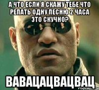 а что если я скажу тебе что репать одну песню 2 часа это скучно? вавацацвацвац