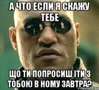 а что если я скажу тебе що ти попросиш іти з тобою в ному завтра?