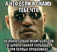 а что,если я скажу тебе,что не обязательно жениться,если ты шлюха ебаная сольёшься при первых проблемах?