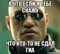 а что если я тебе скажу что кто-то не сдал гиа