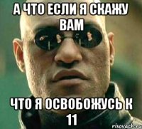 а что если я скажу вам что я освобожусь к 11