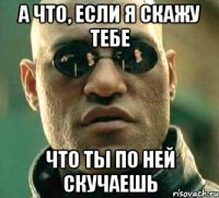 а что, если я скажу тебе что ты по ней скучаешь