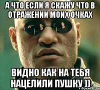 а что если я скажу что в отражении моих очках видно как на тебя нацелили пушку ))