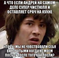 а что если андрей на самом деле супер чистюля и оставляет срач на кухне чтобы мы не чувствовали себя виноватыми когда не моем посуду после того как поели?