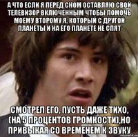 а что если я перед сном оставляю свой телевизор включенным чтобы помочь моему второму я, который с другой планеты и на его планете не спят смотрел его, пусть даже тихо, (на 5 процентов громкости),но привыкая со временем к звуку