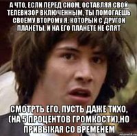 а что, если перед сном, оставляя свой телевизор включенным, ты помогаешь своему второму я, который с другой планеты, и на его планете не спят смотрть его, пусть даже тихо, (на 5 процентов громкости),но привыкая со временем