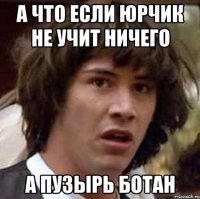 а что если юрчик не учит ничего а пузырь ботан