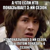 а что если нтв показывает 3-ий сезон, нтв показывает 3-ий сезон, что бы потом показать 4 сезон?