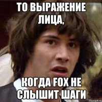 то выражение лица, когда fox не слышит шаги