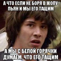 а что если не боря в жопу пьян и мы его тащим а мы с белой горячки думаем, что его тащим