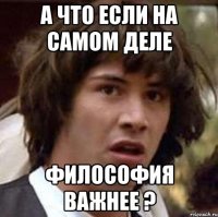 а что если на самом деле философия важнее ?