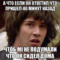 а что если он ответил что пришел 40 минут назад чтоб мі не подумали что он сидел дома