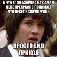 а что если азарова на самом деле прекрасно понимает что несет всякую чушь просто ей в прикол