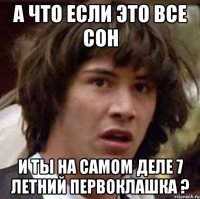 а что если это все сон и ты на самом деле 7 летний первоклашка ?