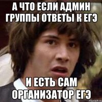 а что если админ группы ответы к егэ и есть сам организатор егэ