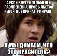 а если внутри пельменей расчлененка, кровь льется рекой, все кричат, умирают а мы думаем, что это краситель?