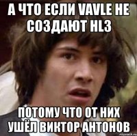 а что если vavle не создают hl3 потому что от них ушёл виктор антонов