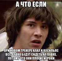 а что если при новом тренере кака и касильяс все-равно будут сидеть на лавке, потому что они плохие игроки