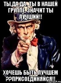 ты,да да , ты в нашей группе, значит ты лучший!! хочешь быть лучшем ??присоединяйся!!