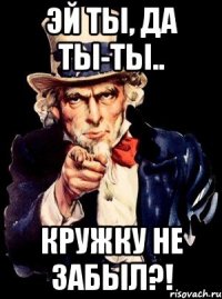 эй ты, да ты-ты.. кружку не забыл?!