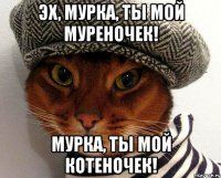 эх, мурка, ты мой муреночек! мурка, ты мой котеночек!