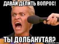 давай делить вопрос! ты долбанутая?