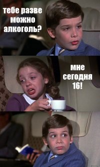 тебе разве можно алкоголь? мне сегодня 16! 