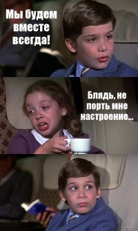 Мы будем вместе всегда! Блядь, не порть мне настроение... 