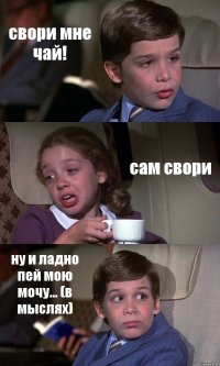 свори мне чай! сам свори ну и ладно пей мою мочу... (в мыслях)