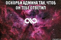 оскорби админа так, чтоб он тебе ответил 