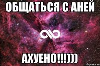 общаться с аней ахуено!!!)))